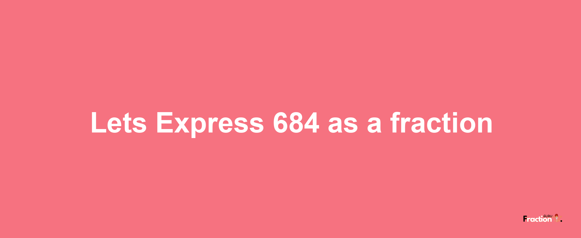 Lets Express 684 as afraction